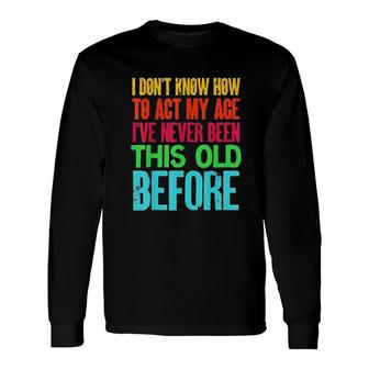 I Dont Know How To Act My Age Ive Never Been This Old Before Long Sleeve T-Shirt - Seseable
