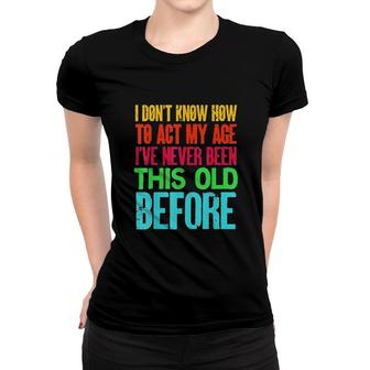 Funny I Dont Know How To Act My Age Ive Never Been This Old Before Women T-shirt - Seseable
