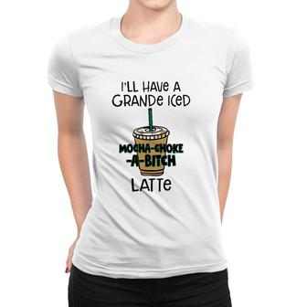 Coffee Lover Ill Have A Grande Iced Mocha Choke A Bitch Latte Women T-shirt | Mazezy