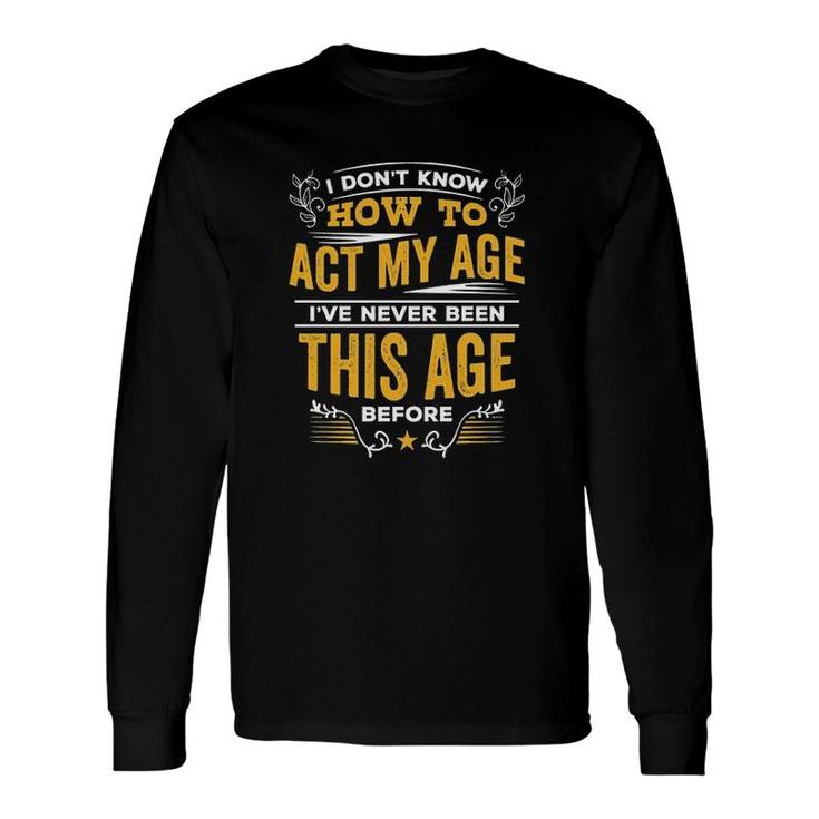I Dont Know How To Act My Age Ive Never Been This Age Before New Letters Long Sleeve T-Shirt