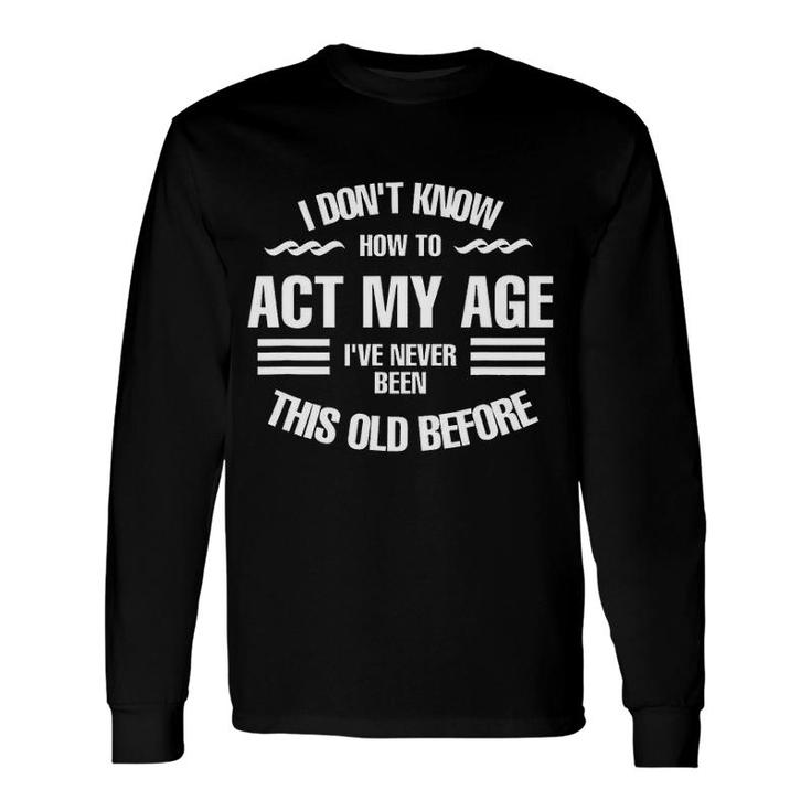 I Dont Know How To Act My Age Ive Never Been This Old Before Fun Long Sleeve T-Shirt