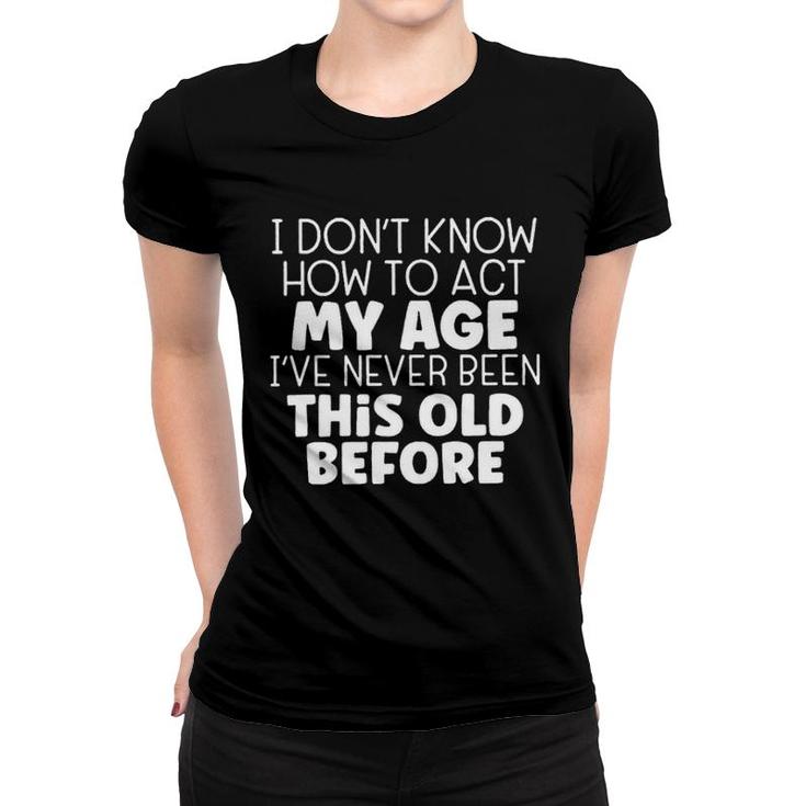 I Dont Know How To Act My Age Ive Never Been This Old Before  Women T-shirt